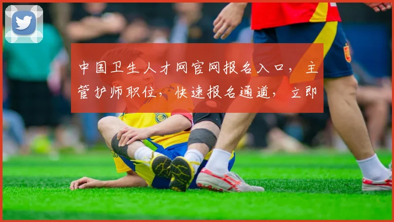 中国卫生人才网官网报名入口，主管护师职位，快速报名通道，立即抢占