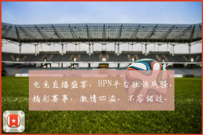 电竞直播盛宴，HPN平台独领风骚，精彩赛事，激情四溢，不容错过，尽在HPN