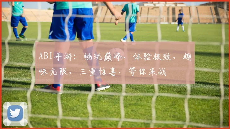 ABI手游：畅玩巅峰，体验极致，趣味无限，三重惊喜，等你来战