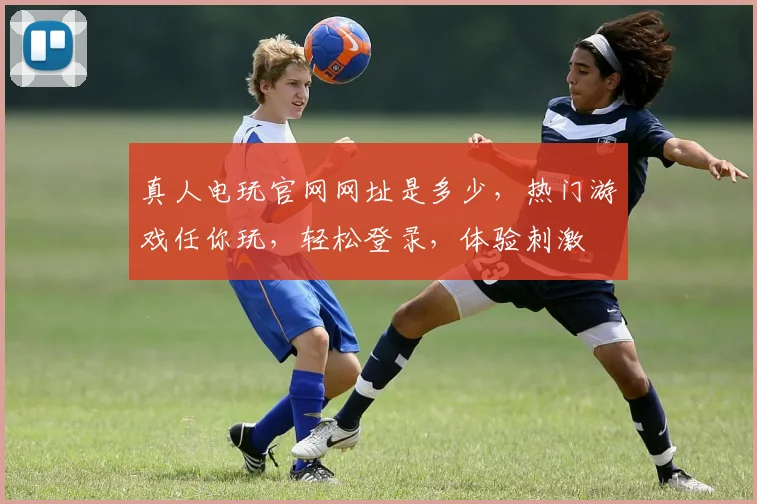 真人电玩官网网址是多少，热门游戏任你玩，轻松登录，体验刺激